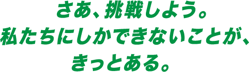 さあ、挑戦しよう。私たちにしかできないことが、きっとある。